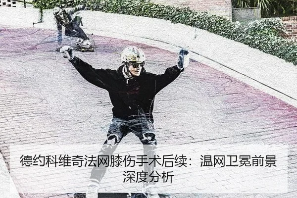 德约科维奇法网膝伤手术后续：温网卫冕前景深度分析